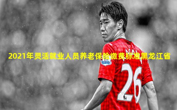 2021年灵活就业人员养老保险缴费标准黑龙江省
