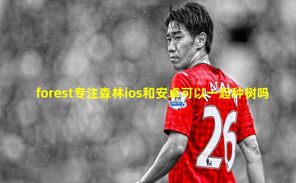 forest专注森林ios和安卓可以一起种树吗