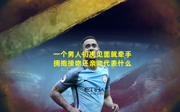 一个男人初次见面就牵手拥抱接吻还亲吻代表什么