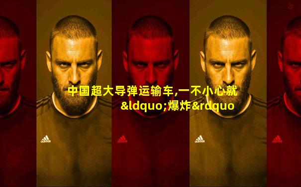 中国超大导弹运输车,一不小心就“爆炸”了,不可思议!