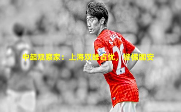 中超观察家：上海双雄占优，警惕国安