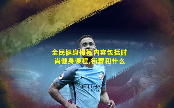 全民健身操舞内容包括时尚健身课程,街舞和什么