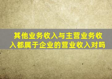 其他业务收入与主营业务收入都属于企业的营业收入对吗