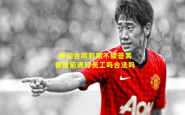 劳动合同到期不续签需要提前通知员工吗合法吗