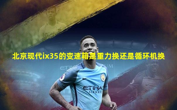 北京现代ix35的变速箱是重力换还是循环机换