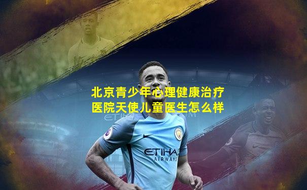 北京青少年心理健康治疗医院天使儿童医生怎么样