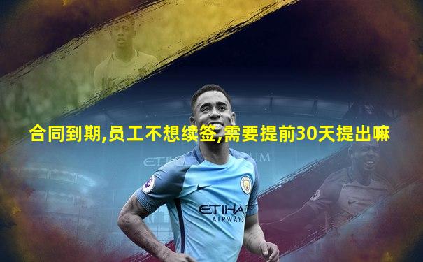 合同到期,员工不想续签,需要提前30天提出嘛