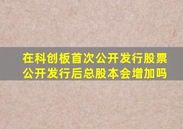 在科创板首次公开发行股票公开发行后总股本会增加吗