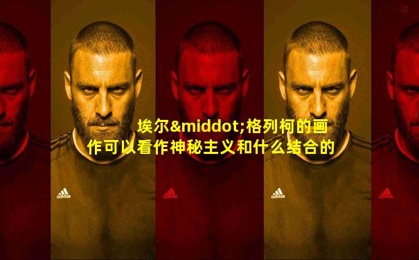 埃尔·格列柯的画作可以看作神秘主义和什么结合的艺术