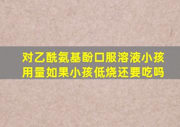 对乙酰氨基酚口服溶液小孩用量如果小孩低烧还要吃吗
