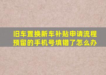 旧车置换新车补贴申请流程预留的手机号填错了怎么办