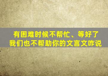 有困难时候不帮忙、等好了我们也不帮助你的文言文咋说