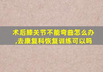 术后膝关节不能弯曲怎么办,去康复科恢复训练可以吗