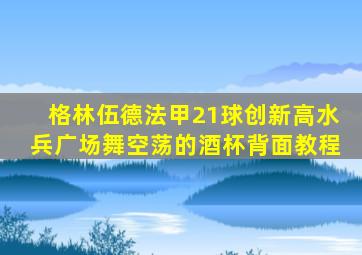 格林伍德法甲21球创新高水兵广场舞空荡的酒杯背面教程