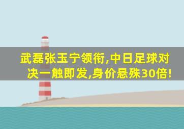 武磊张玉宁领衔,中日足球对决一触即发,身价悬殊30倍!