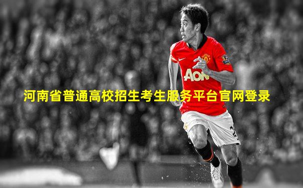 河南省普通高校招生考生服务平台官网登录