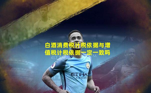 白酒消费税计税依据与增值税计税依据一定一致吗