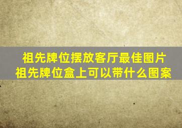 祖先牌位摆放客厅最佳图片祖先牌位盒上可以带什么图案