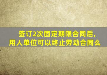 签订2次固定期限合同后,用人单位可以终止劳动合同么