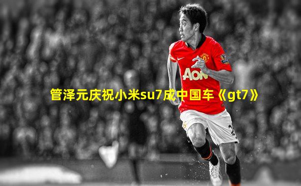 管泽元庆祝小米su7成中国车《gt7》