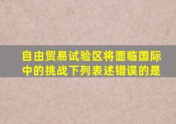 自由贸易试验区将面临国际中的挑战下列表述错误的是