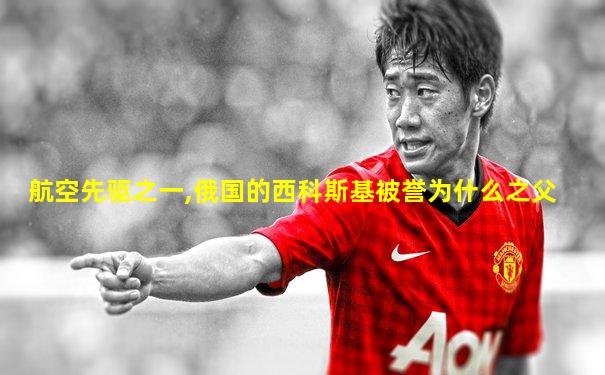 航空先驱之一,俄国的西科斯基被誉为什么之父