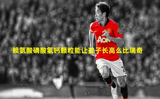 赖氨酸磷酸氢钙颗粒能让孩子长高么比瑞奇