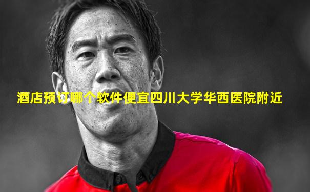 酒店预订哪个软件便宜四川大学华西医院附近