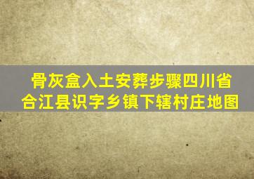 骨灰盒入土安葬步骤四川省合江县识字乡镇下辖村庄地图
