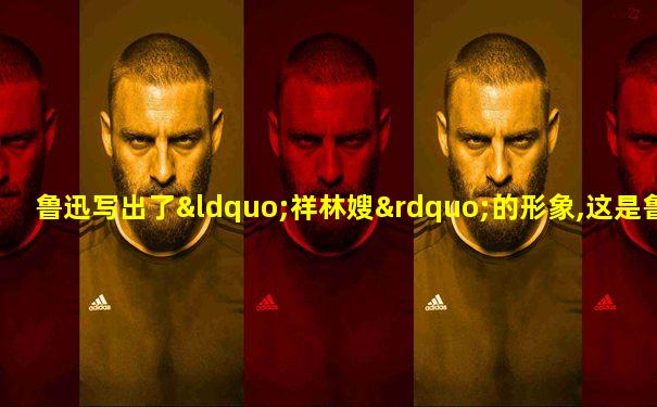 鲁迅写出了“祥林嫂”的形象,这是鲁迅再造想象的结果