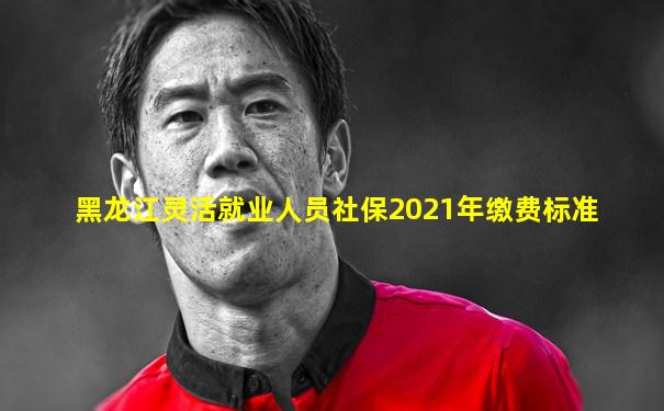 黑龙江灵活就业人员社保2021年缴费标准
