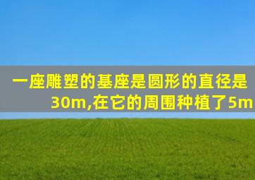 一座雕塑的基座是圆形的直径是30m,在它的周围种植了5m