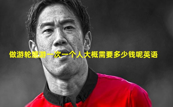 做游轮旅游一次一个人大概需要多少钱呢英语