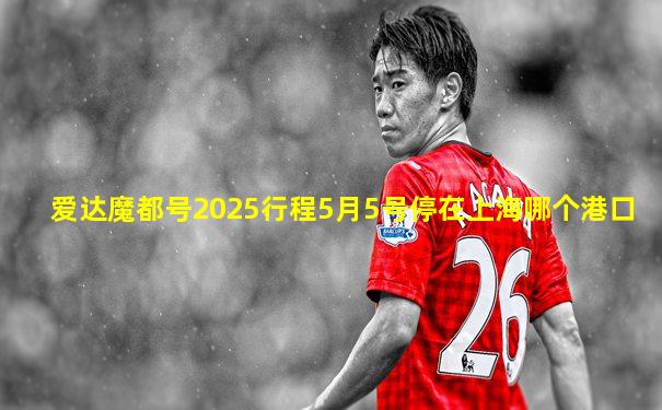 爱达魔都号2025行程5月5号停在上海哪个港口