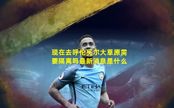 现在去呼伦贝尔大草原需要隔离吗最新消息是什么