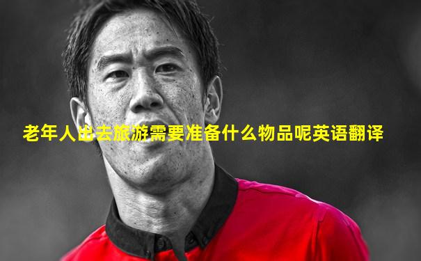 老年人出去旅游需要准备什么物品呢英语翻译