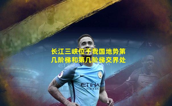 长江三峡位于我国地势第几阶梯和第几阶梯交界处