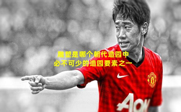 雕塑是哪个朝代造园中必不可少的造园要素之一